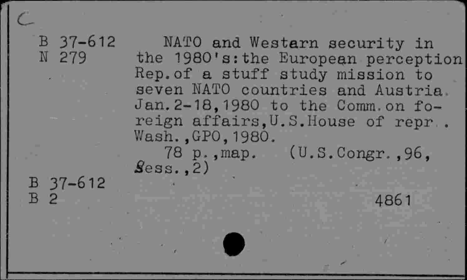 ﻿B 37-612
N 279
B 37-612
B 2
NATO and Western security in the 1980's:the European perception Rep.of a stuff study mission to seven NATO countries and Austria Jan.2-18,1980 to the Comm.on foreign affairs,U.S.House of repr . Wash.,GPO,1980.
78 p.,map. (U.S.Congr.,96, ^ess.,2)
4861